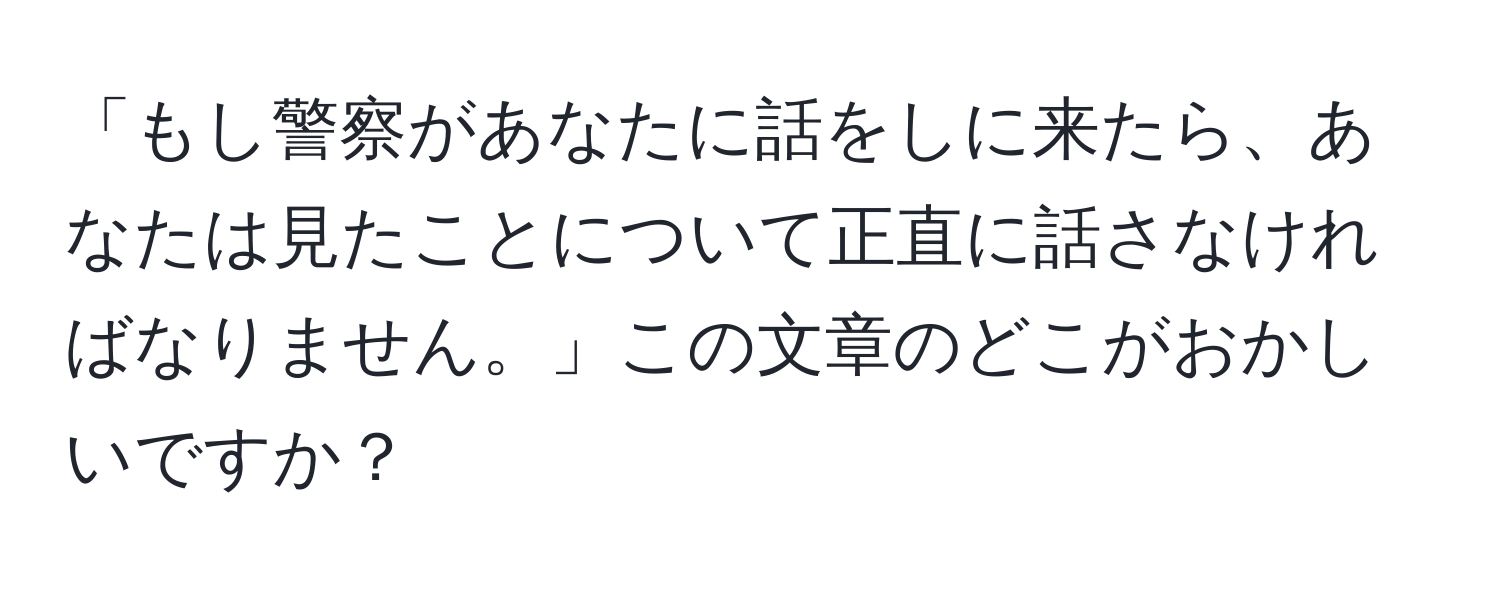 「もし警察があなたに話をしに来たら、あなたは見たことについて正直に話さなければなりません。」この文章のどこがおかしいですか？