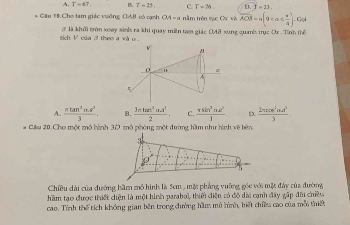 A. T=67. B. T=25. C. T=76. D. T=23. 
# Câu 19.Cho tam giác vuông OAB có cạnh OA=a nằm trên tục Ox và overline AOB=alpha (0 . Gọi
₹ là khối tròn xoay sinh ra khi quay miền tam giác OAB xung quanh trục Ox. Tính thể
tích V của β theo a và α.
A.  (π tan^2alpha .a^3)/3 . B.  (3π tan^2alpha .a^3)/2 . C.  (π sin^2alpha .a^3)/3 . D.  (2π cos^2alpha .a^3)/3 . 
# Câu 20.Cho một mô hình 3D mô phỏng một đường hầm như hình vẽ bên.
3
0
5
Chiều dài của đường hầm mô hình là 5cm , mặt phẳng vuông góc với mặt đáy của đường
hầm tạo được thiết diện là một hình parabol, thiết diện có độ dài cạnh đáy gấp đôi chiều
cao. Tính thể tích không gian bên trong đường hầm mô hình, biết chiều cao của mỗi thiết