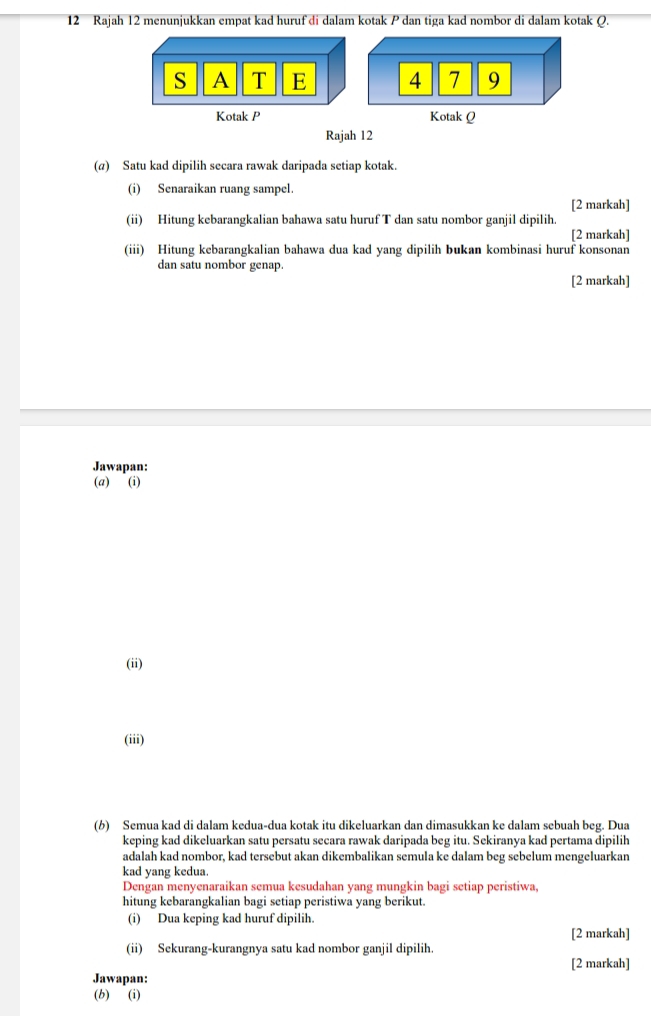 Rajah 12 menunjukkan empat kad huruf di dalam kotak P dan tiga kad nombor di dalam kotak Q.
S A T E 4 7 9
Kotak P Kotak Q
Rajah 12 
(α) Satu kad dipilih secara rawak daripada setiap kotak. 
(i) Senaraikan ruang sampel 
[2 markah] 
(ii) Hitung kebarangkalian bahawa satu huruf T dan satu nombor ganjil dipilih. 
[2 markah] 
(iii) Hitung kebarangkalian bahawa dua kad yang dipilih bukan kombinasi huruf konsonan 
dan satu nombor genap. 
[2 markah] 
Jawapan: 
(a) (i) 
(ii) 
(iii) 
(b) Semua kad di dalam kedua-dua kotak itu dikeluarkan dan dimasukkan ke dalam sebuah beg. Dua 
keping kad dikeluarkan satu persatu secara rawak daripada beg itu. Sekiranya kad pertama dipilih 
adalah kad nombor, kad tersebut akan dikembalikan semula ke dalam beg sebelum mengeluarkan 
kad yang kedua 
Dengan menyenaraikan semua kesudahan yang mungkin bagi setiap peristiwa, 
hitung kebarangkalian bagi setiap peristiwa yang berikut. 
(i) Dua keping kad huruf dipilih. 
[2 markah] 
(ii) Sekurang-kurangnya satu kad nombor ganjil dipilih. 
[2 markah] 
Jawapan: 
(b) (i)