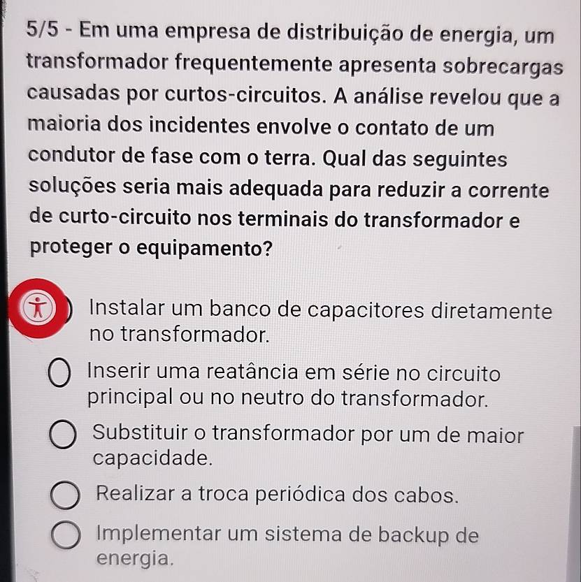 5/5 - Em uma empresa de distribuição de energia, um
transformador frequentemente apresenta sobrecargas
causadas por curtos-circuitos. A análise revelou que a
maioria dos incidentes envolve o contato de um
condutor de fase com o terra. Qual das seguintes
soluções seria mais adequada para reduzir a corrente
de curto-circuito nos terminais do transformador e
proteger o equipamento?
Instalar um banco de capacitores diretamente
no transformador.
Inserir uma reatância em série no circuito
principal ou no neutro do transformador.
Substituir o transformador por um de maior
capacidade.
Realizar a troca periódica dos cabos.
Implementar um sistema de backup de
energia.