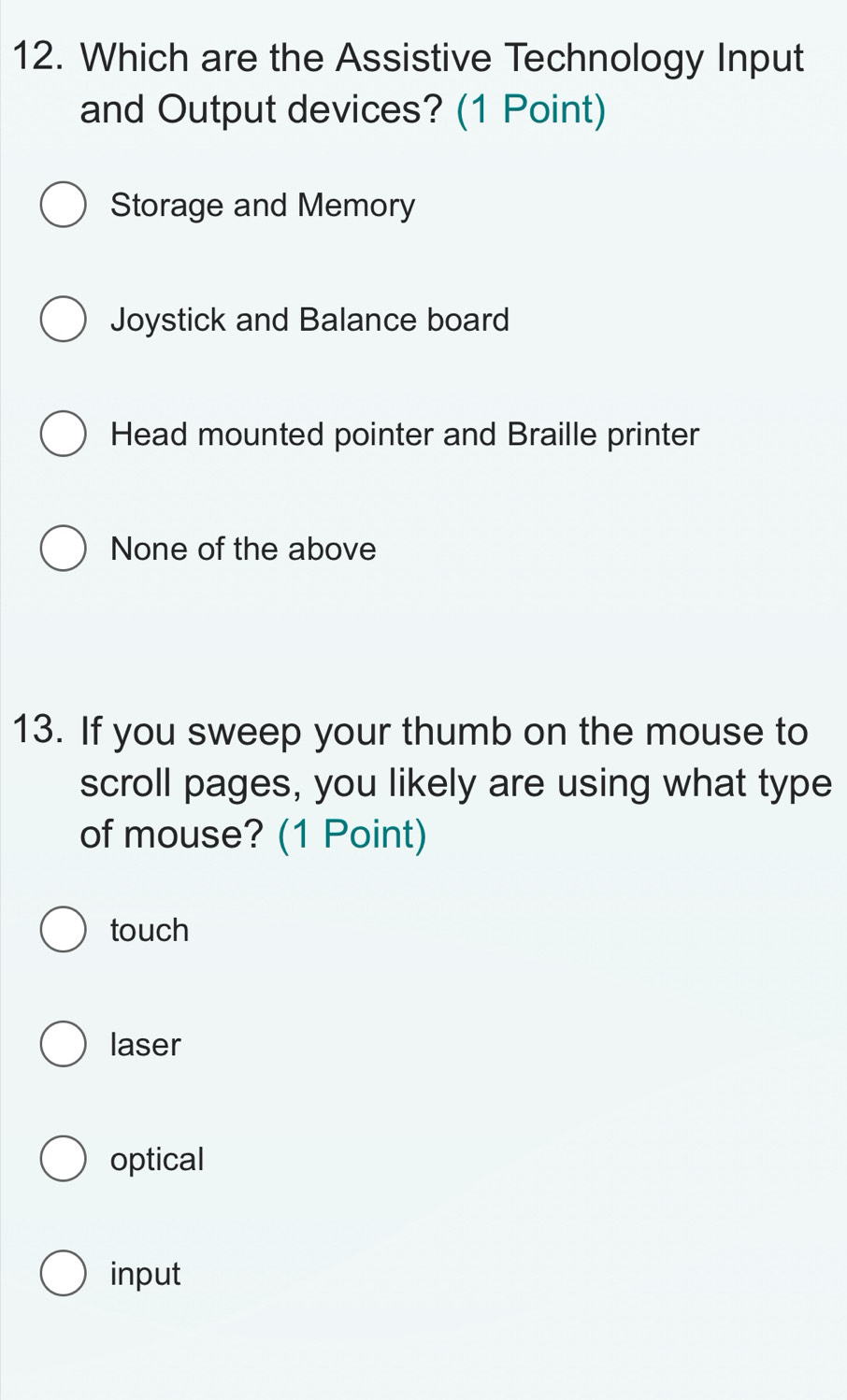 Which are the Assistive Technology Input
and Output devices? (1 Point)
Storage and Memory
Joystick and Balance board
Head mounted pointer and Braille printer
None of the above
13. If you sweep your thumb on the mouse to
scroll pages, you likely are using what type
of mouse? (1 Point)
touch
laser
optical
input