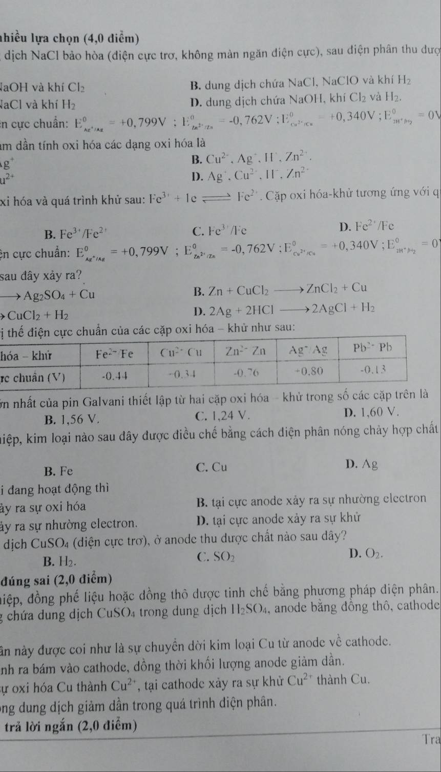 nhiều lựa chọn (4,0 điểm)
dịch NaCl bảo hòa (điện cực trơ, không màn ngăn diện cực), sau điện phân thu dược
NaOH và khí Cl_2
B. dung dịch chứa NaCl, NaClO và khí H_2
NaCl và khí H_2 D. dung dịch chứa NaOH, khí Cl_2 và H_2.
in cực chuẩn: E_ce^+/Ag^0=+0,799V:E_ce^(2+)/z_n^0=-0,762V;E_ce^(2·)/c_n^0=+0,340V;E_zn^+/H_2^0=0V
um dần tính oxi hóa các dạng oxi hóa là
g^+
B. Cu^(2+),Ag^+,If,Zn^(2+).
u^(2+)
D. Ag^+,Cu^(2+),II^-,Zn^(2+)
xi hóa và quá trình khử sau: Fe^(3+)+1eleftharpoons Fe^(2+). Cặp oxi hóa-khử tương ứng với q
B. Fe^(3+)/Fe^(2+) C. Fe^(3+)/Fe
D. Fe^(2+)/Fe
ện cực chuẩn: E_ke^+/Ag^oV;E_zn^(2+)/Zn°=-0,7==-0,762V;E_cu^(2+)/Cu^0=+0,340V;E_zH^+/H_2^0=0
sau đây xảy ra?
to Ag_2SO_4+Cu
B. Zn+CuCl_2to ZnCl_2+Cu
CuCl_2+H_2
D. 2Ag+2HClto 2AgCl+H_2
các cặp oxi hóa - khử như sau:
h
r
ớn nhất của pin Galvani thiết lập từ hai cặp oxi hóa - khử trong số các cặp trên là
B. 1,56 V. C. 1,24 V. D. 1,60 V.
kiệp, kim loại nào sau đây được điều chế bằng cách điện phân nóng chảy hợp chất
B. Fe C. Cu D. Ag
i dang hoạt động thì
ây ra sự oxi hóa B. tại cực anode xảy ra sự nhường electron
ảy ra sự nhường electron. D. tại cực anode xảy ra sự khử
dịch CuSO_4 (diện cực trơ), ở anode thu được chất nào sau dây?
D. O_2.
B. H_2.
C. SO_2
đúng sai (2,0 điểm)
điệp, đồng phế liệu hoặc dồng thô dược tinh chế bằng phương pháp điện phân.
g chứa dung dịch CuSO₄ trong dung dịch H_2SO_4 , anode băng đông thô, cathode
ân này được coi như là sự chuyển dời kim loại Cu từ anode về cathode.
nh ra bám vào cathode, dồng thời khối lượng anode giảm dần.
ự oxi hóa Cu thành Cu^(2+) , tạai cathode xảy ra sự khử Cu^(2+) thành Cu.
ong dung dịch giảm dần trong quá trình diện phân.
trả lời ngắn (2,0 điểm)
Tra