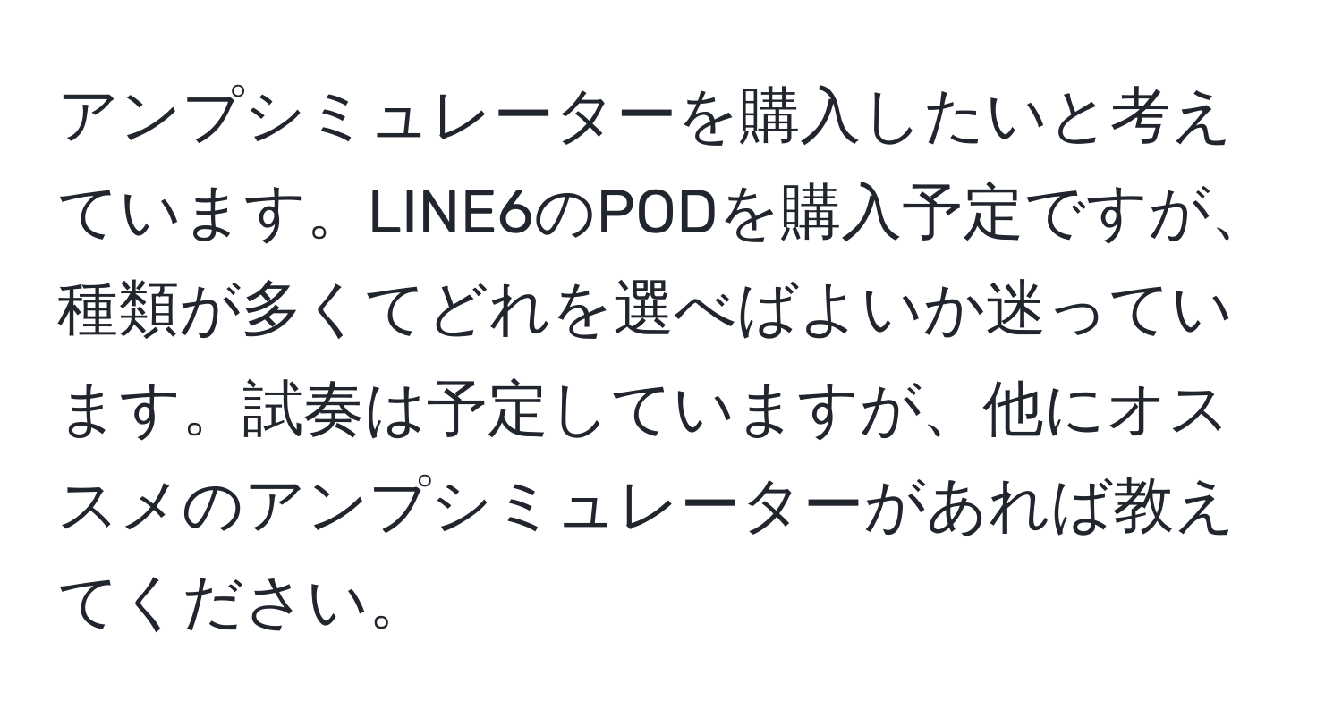 アンプシミュレーターを購入したいと考えています。LINE6のPODを購入予定ですが、種類が多くてどれを選べばよいか迷っています。試奏は予定していますが、他にオススメのアンプシミュレーターがあれば教えてください。