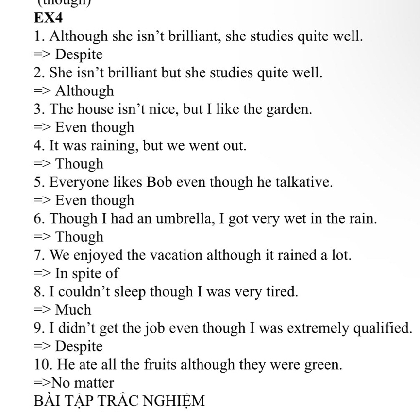 (thougn) 
EX4 
1. Although she isn’t brilliant, she studies quite well. 
=> Despite 
2. She isn’t brilliant but she studies quite well. 
=> Although 
3. The house isn’t nice, but I like the garden. 
=> Even though 
4. It was raining, but we went out. 
=> Though 
5. Everyone likes Bob even though he talkative. 
=> Even though 
6. Though I had an umbrella, I got very wet in the rain. 
=> Though 
7. We enjoyed the vacation although it rained a lot. 
=> In spite of 
8. I couldn’t sleep though I was very tired. 
=> Much 
9. I didn’t get the job even though I was extremely qualified. 
=> Despite 
10. He ate all the fruits although they were green. 
=>No matter 
bẢI TẠP TRẢC NGHIỆM