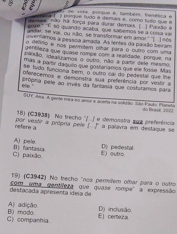 op
do de vida, porque é, também, frenética e
arcísica [ ] porque tudo é demais e, como tudo que é
demais, não há força para durar demais. (...) Paixão é
gozo." "É só quando acaba, que sabemos se a coisa vai
andar, se vai, ou não, se transformar em amor.'' ''(...) nós
inventamos a pessoa amada. As lentes da paixão beiram
o delírio e nos permitem olhar para o outro com uma
gentileza que quase rompe com a realidade, porque, na
paixão, idealizamos o outro, não a partir dele mesmo,
mas a partir daquilo que gostariamos que ele fosse. Mas
se tudo funciona bem, o outro cai do pedestal que lhe
oferecemos e demonstra sua preferência por vestir a
própria pele ao invés da fantasia que costuramos para
ele."
SUY, Ana. A gente mira no amor e acerta na solidão. São Paulo: Planeta
do Brasil, 2022
18) (C3938) No trecho '[...] e demonstra sua preferência
por vestir a própria pele [...J' a palavra em destaque se
refere a
A) pele. D) pedestal.
B) fantasia. E) outro.
C) paixão.
19) (C3942) No trecho “nos permitem olhar para o outro
com uma qentileza que quase rompe" a expressão
destacada apresenta ideía de
A) adição. D) inclusão.
B) modo. E) certeza.
C) companhia..