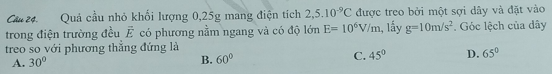 Quả cầu nhỏ khối lượng 0, 25g mang điện tích 2,5.10^(-9)C được treo bởi một sợi dây và đặt vào
E=10^6V/m , lấy g=10m/s^2
trong điện trường đều có phương nằm ngang và có độ lớn vector E. Góc lệch của dây
treo so với phương thắng đứng là
A. 30°
B. 60°
C. 45° D. 65°