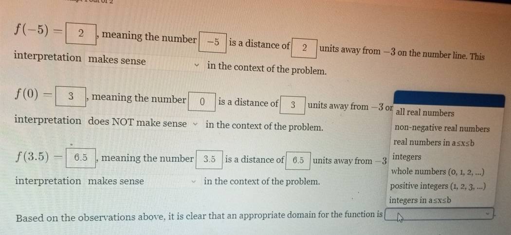 f(-5)=2 , meaning the number -5 is a distance of 2 units away from —3 on the number line. This
interpretation makes sense in the context of the problem.
f(0)= 3 , meaning the number a is a distance of 3 units away from —3 or all real numbers
interpretation does NOT make sense√ in the context of the problem. non-negative real numbers
real numbers in a≤ x≤ b
f(3.5)= 6.5 , meaning the number 3.5 is a distance of 6.5 units away from −3 integers
whole numbers (0, 1, 2, ...)
interpretation makes sense in the context of the problem. positive integers (1, 2, 3, ...)
integers in a≤x : ∠ E
Based on the observations above, it is clear that an appropriate domain for the function is