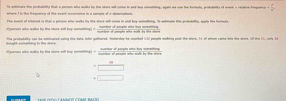 To estimate the probability that a person who walks by the store will come in and buy something, again we use the formula, probability of event = relative frequenc y= f/n , 
where f is the frequency of the event occurrence in a sample of n observations. 
The event of interest is that a person who walks by the store will come in and buy something. To estimate this probability, apply the formula. 
P(person who walks by the store will buy something) = numberofpeoplewhobuysomething/numberofpeoplewhowalkbythestore 
The probability can be estimated using the data John gathered. Yesterday he counted 132 people walking past the store, 51 of whom came into the store. Of the 51, only 28
bought something in the store. 
P(person who walks by the store will buy something) = numberofpeoplewhobuysomething/numberofpeoplewhowalkbythestor 
28 
= frac □  
≈ □ 
SLRMIT SKIP (YOU CANΝOT COME BACK)