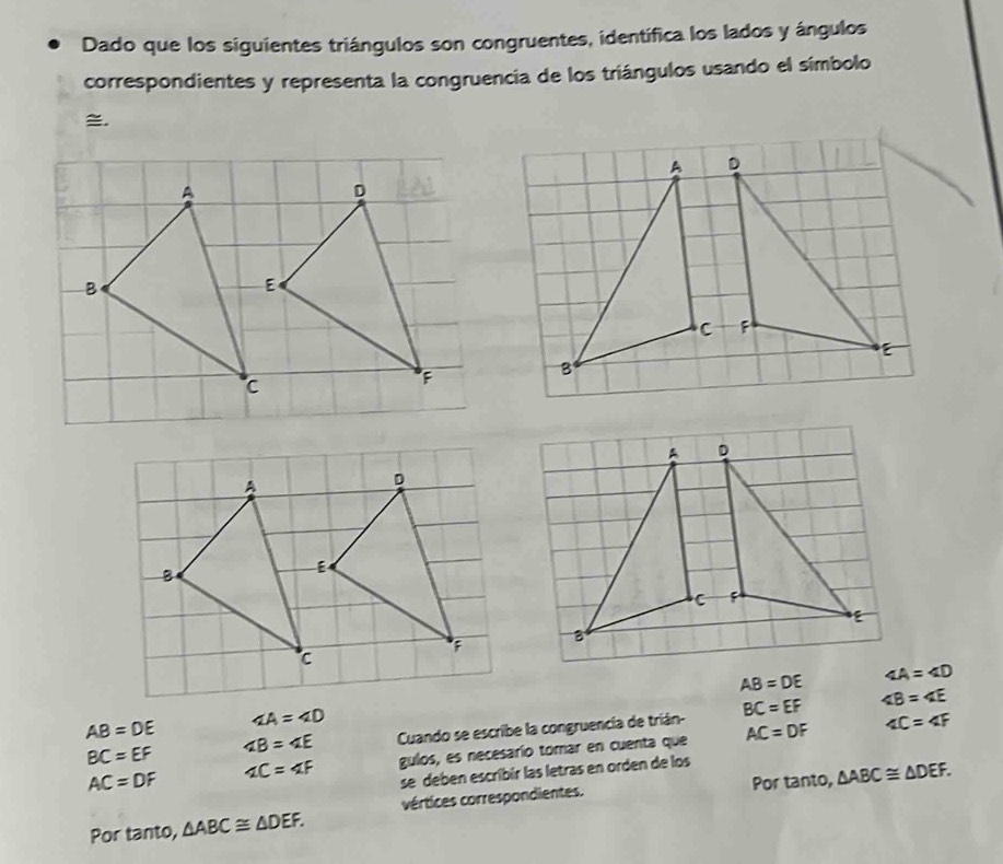 Dado que los siguientes triángulos son congruentes, identífica los lados y ángulos 
correspondientes y representa la congruencia de los triángulos usando el símbolo 
.
A D
C F

B
A
D
B
E;
c
AB=DE ∠ A=∠ D
AB=DE ∠ A=∠ D
BC=EF ∠ B=∠ E Cuando se escribe la congruencía de trián- BC=EF
∠ B=∠ E
AC=DF ∠ C=∠ F gulos, es necesarío tomar en cuenta que AC=DF
∠ C=∠ F
se deben escribír las letras en orden de los 
Por tanto, △ ABC≌ △ DEF. 
Por tanto, △ ABC≌ △ DEF. vértices correspondientes.