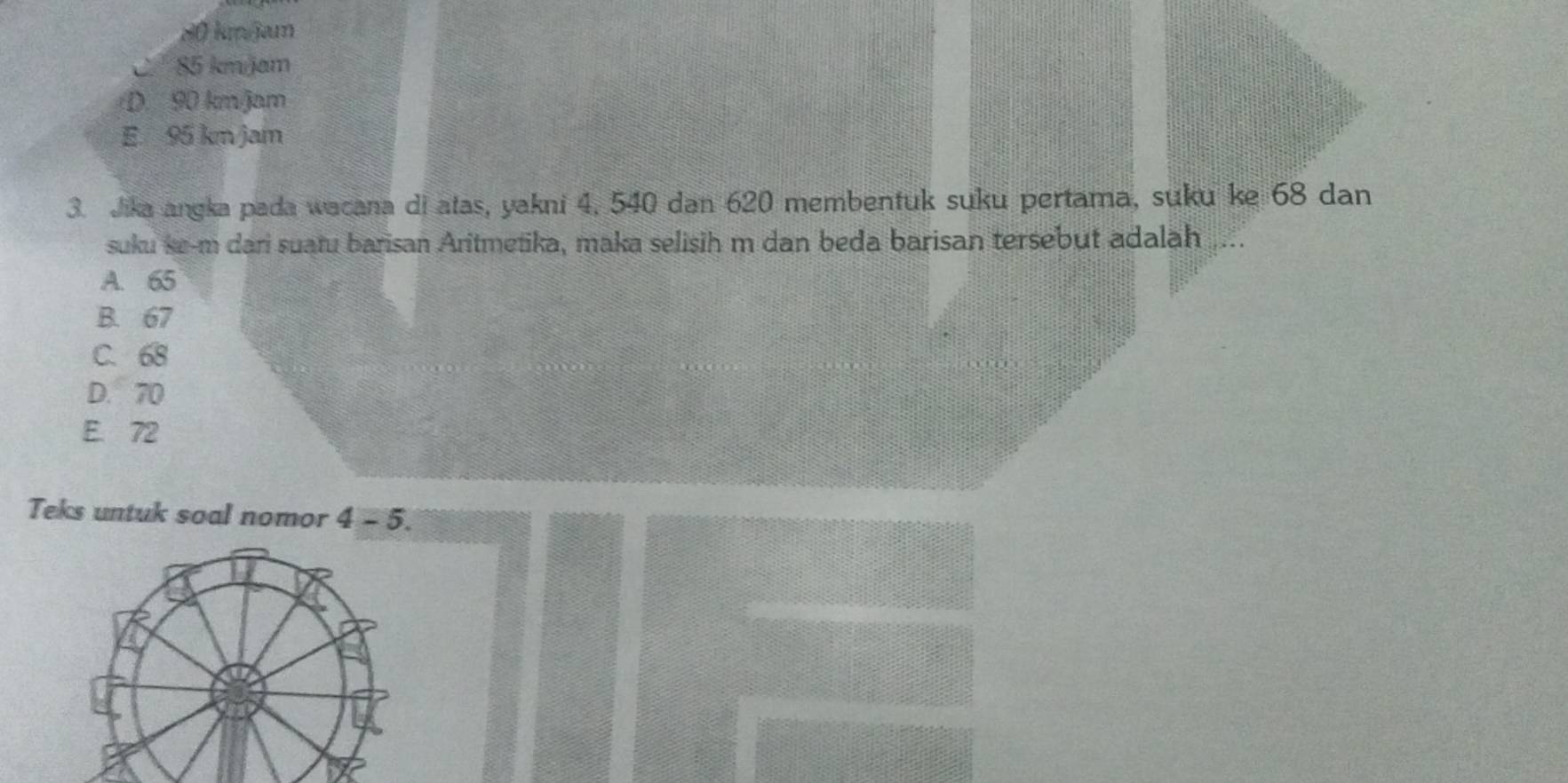 80 kmJam
85 kmjam
D. 90 km/jam
E. 95 km/jam
3. Jika angka pada wacana di atas, yakni 4, 540 dan 620 membentuk suku pertama, suku ke 68 dan
suku ke- m dari suatu barisan Aritmetika, maka selisih m dan beda barisan tersebut adalah
A. 65
B. 67
C. 68
D. 70
E. 72
Teks untuk soal nomor 4-5.