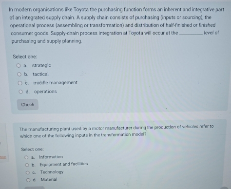 In modern organisations like Toyota the purchasing function forms an inherent and integrative part
of an integrated supply chain. A supply chain consists of purchasing (inputs or sourcing), the
operational process (assembling or transformation) and distribution of half-finished or finished
consumer goods. Supply-chain process integration at Toyota will occur at the _level of
purchasing and supply planning
Select one:
a. strategic
b. tactical
c. middle-management
d. operations
Check
The manufacturing plant used by a motor manufacturer during the production of vehicles refer to
which one of the following inputs in the transformation model?
Select one:
tion a. Information
b. Equipment and facilities
c. Technology
d. Material