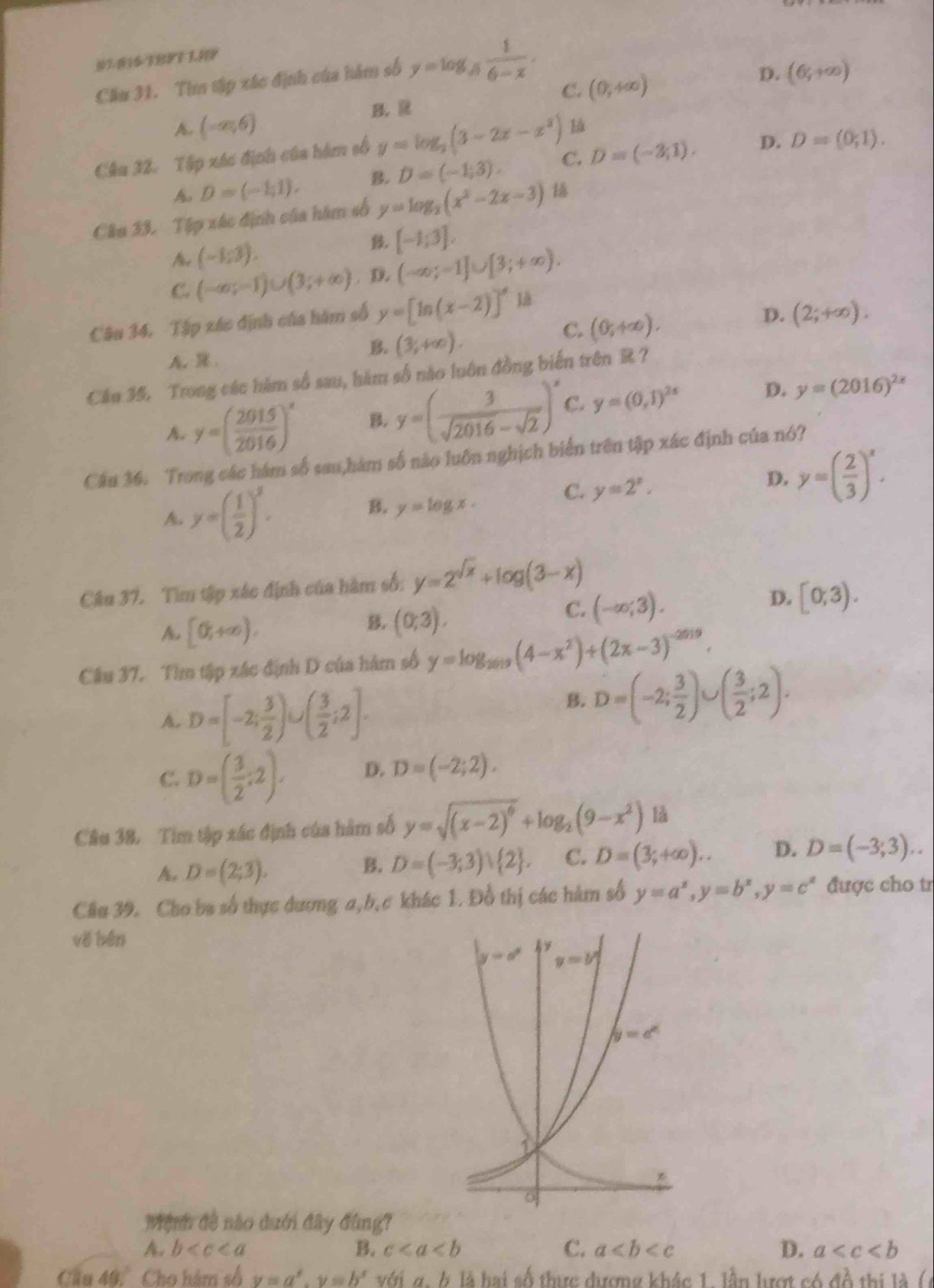 07-016-18191 1.19
Cầu 31. Tìn tập xác định của hám số y=log _sqrt[3](6-x) 1/6-x .
C. (0,4∈fty )
D. (6,+∈fty )
A. (-∈fty ,6)
B. R
Câu 32. Tập xác định của hám số y=log _2(3-2x-x^2) là
A D=(-1;1). B. D=(-1;3). C. D=(-3,1). D. D=(0,1).
Câu 33. Tập xác định của hám số y=log _2(x^2-2x-3)
A. (-1;3).
β, [-1;3].
C. (-∈fty ;-1)∪ (3;+∈fty ). D. (-∈fty ;-1]∪ [3;+∈fty ).
Câu 34. Tập xác định của hàm số y=[ln (x-2)]' là
C. (0,+∈fty ).
D. (2;+∈fty ).
A..
B. (3,+∈fty ).
Câu 35. Trong các hàm số sau, hàm số nào luôn đồng biến trên R ?
A. y=( 2015/2016 )^x B. y=( 3/sqrt(2016)-sqrt(2) )^x C. y=(0,1)^2x D. y=(2016)^2x
Câu 36. Trong các hàm số sau,hàm số nào luôn nghịch biển trên tập xác định của nó?
A y=( 1/2 )^2. B. y=log x. C. y=2^x. D. y=( 2/3 )^x.
Câu 37. Tìm tập xác định của hàm số: y=2^(sqrt(x))+log (3-x)
D. [0,3).
A [0,+∈fty ).
B. (0;3).
C. (-∈fty ;3).
Cầu 37. Tìm tập xác định D của hàm số y=log _2019(4-x^2)+(2x-3)^-2019.
A. D=[-2; 3/2 )∪ ( 3/2 ;2].
B. D=(-2; 3/2 )∪ ( 3/2 ;2).
C. D=( 3/2 ;2). D. D=(-2;2).
Câu 38. Tim tập xác định của hàm số y=sqrt((x-2)^6)+log _2(9-x^2) là
A. D=(2;3). B. D=(-3;3)∪  2 . C. D=(3;+∈fty ).. D. D=(-3,3)..
Câu 39. Cho ba số thực dương a,b,c khác 1. Đồ thị các hàm số y=a^x,y=b^x,y=c^x được cho tr
vě bén
Mệnh đề nào dưới đây đùng?
A. b B. c C. a D. a
Cầu 40. Cho hàm số v=a^x,y=b^x với g. b là hai số thực đương khác 1. lần lượt có ở 1A thi  l   (