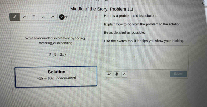 Middle of the Story: Problem 1.1 
Here is a problem and its solution. 
Explain how to go from the problem to the solution. 
Be as detailed as possible. 
Write an equivalent expression by adding. Use the sketch tool if it helps you show your thinking. 
factoring, or expanding
-5(3-2a)
Solution Submit
sqrt(□ )
-15+10a (or equivalent)