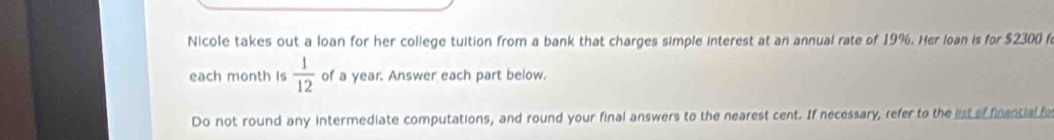 Nicole takes out a loan for her college tuition from a bank that charges simple interest at an annual rate of 19%. Her loan is for $2300 f 
each month is  1/12  of a year. Answer each part below. 
Do not round any intermediate computations, and round your final answers to the nearest cent. If necessary, refer to the lst of finencial f