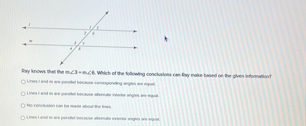 Ray knows that the m∠ 3=m∠ 6. Which of the following conclusions can Ray make based on the given information?
Lines I and m are parallel because corresponding angles are equal.
Lines I and m are parallel because alternate interior angles are equal.
No conclusion can be made about the lines.
Lines I and m are parallel because alternate exterior angles are equal.