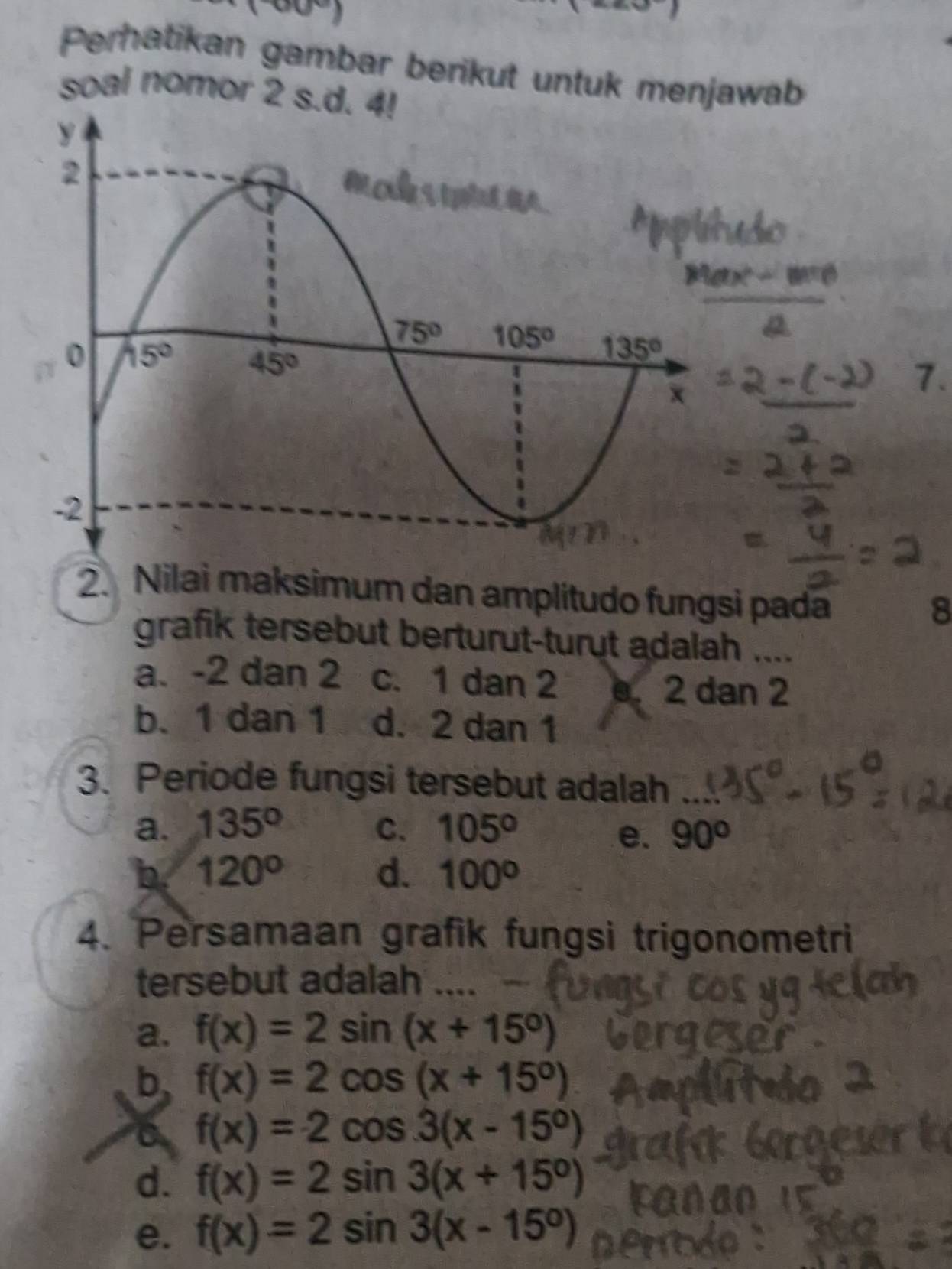 (-60°)
Perhatikan gambar berikut untuk menjawab
soal nomor 2 s.d. 4!
2. Nilai maksimum dan amplitudo fungsi pada
8
grafik tersebut berturut-turut adalah ....
a. -2 dan 2 c. 1 dan 2. 2 dan 2
b. 1 dan 1 d. 2 dan 1
3. Periode fungsi tersebut adalah
a. 135° C. 105°
e. 90°
b 120°
d. 100°
4. Persamaan grafik fungsi trigonometri
tersebut adalah ....
a. f(x)=2sin (x+15°)
b f(x)=2cos (x+15°)
a f(x)=2cos 3(x-15°)
d. f(x)=2sin 3(x+15^0)
e. f(x)=2sin 3(x-15^0)