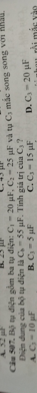 A. 52 µF B. 2 ur C. 45 ür
Câu 507. Bộ tụ điện gồm ba tụ điện: C_1=20mu F, C_2=25mu F và tuC_3 mắc song song với nhấu.
Điện dung của bộ tụ điện là C_b=55mu F. Tính giá trị của C_3 ?
A. C_3=10mu F B. C_3=5mu F C. C_3=15mu F D. C_3=20mu F
au rồi mắc vào