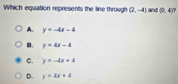 Which equation represents the line through (2,-4) and (0,4) ?
A. y=-4x-4
B. y=4x-4
C. y=-4x+4
D. y=4x+4