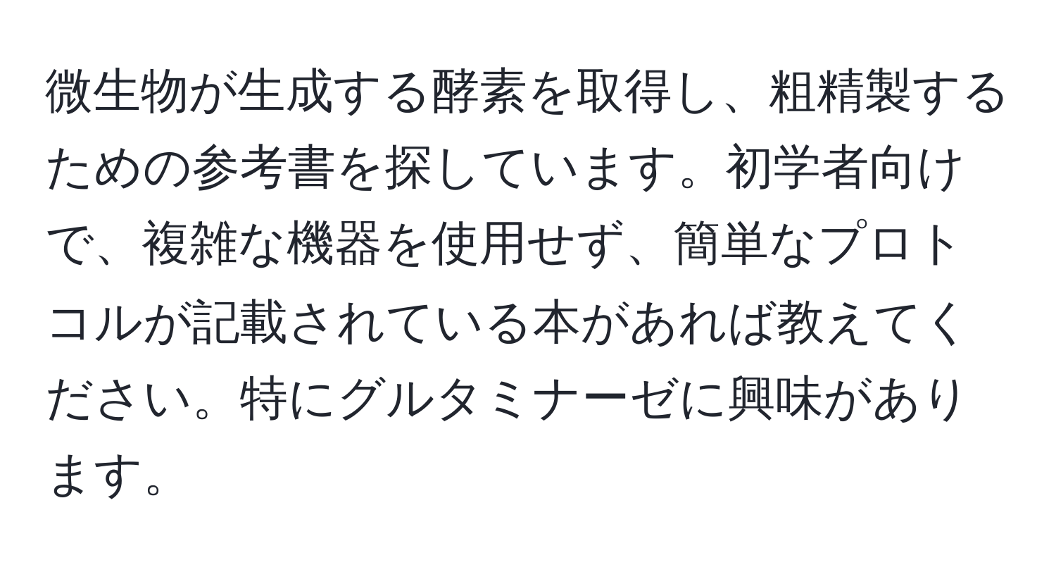 微生物が生成する酵素を取得し、粗精製するための参考書を探しています。初学者向けで、複雑な機器を使用せず、簡単なプロトコルが記載されている本があれば教えてください。特にグルタミナーゼに興味があります。