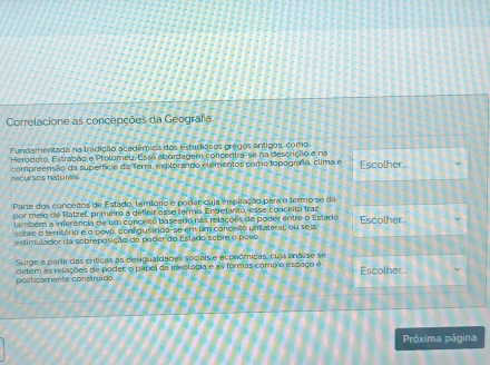 Correlacione as concepções da Geografa 
Fundamentada na tradição acadêmica dos estudiasos pregos antigos, como 
Herodoto, Estrabão e Ptolomeu. Essa abordagem concentra-se na descrição e na 
recursos natures compreensão da superfície da Terra, explorando elementos como topografa, clima e Escolher.. 
Parte dos conceitos de Estado, território e poder cuja inspitação para o termo se da 
por melo de Ratzel primeiro a definir esse termo. Entretanto, esse conceito traz Escolher . 
também a inferência de um conce to baseado nas relações de poder entre o Estado 
sobre o território e o povo, configumindo-se em um concesão umilateral, ou seja. 
estimulador da sobreposição do porer do Estado sobre o povo 
Surge a partir das críticas as desigualdades sociais e económicas, cua aná, se se 
politicamente construído detém as relações de poder, o papel da ideologia e as formas como o espaço é Escolher . 
Próxima página