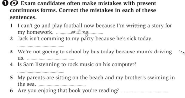 ① ● Exam candidates often make mistakes with present 
continuous forms. Correct the mistakes in each of these 
sentences. 
1 I can’t go and play football now because I’m writting a story for 
my homework._ 
_ 
2 Jack isn’t comming to my party because he’s sick today. 
_ 
3 We’re not goeing to school by bus today because mum’s driving 
us._ 
4 Is Sam listenning to rock music on his computer? 
_ 
5 My parents are sitting on the beach and my brother’s swiming in 
the sea._ 
6 Are you enjoing that book you’re reading?_