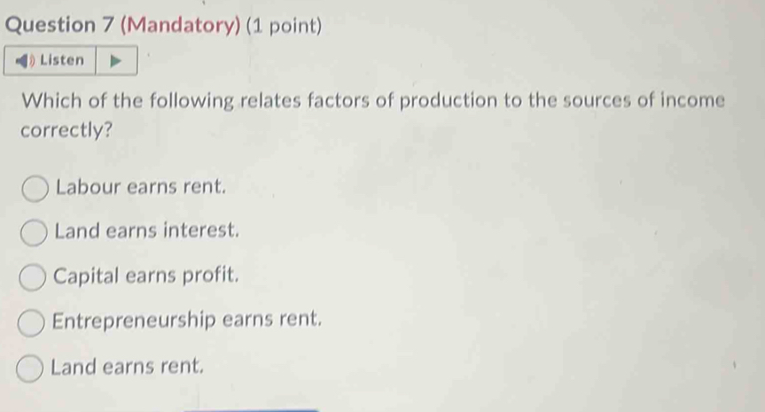 (Mandatory) (1 point)
Listen
Which of the following relates factors of production to the sources of income
correctly?
Labour earns rent.
Land earns interest.
Capital earns profit.
Entrepreneurship earns rent.
Land earns rent.