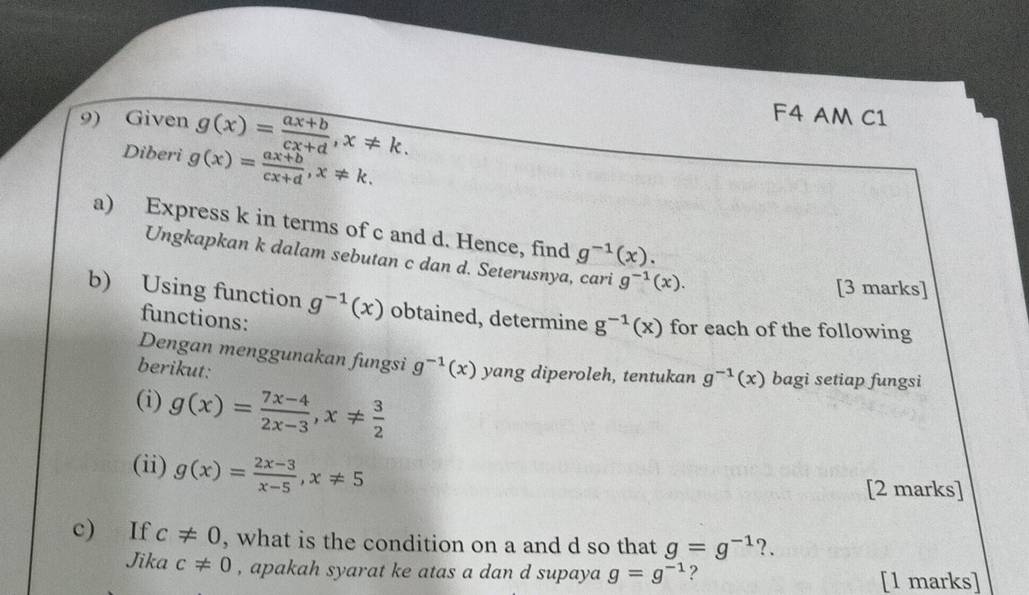 Given g(x)= (ax+b)/cx+d , x!= k. 
F4 AM C1 
Diberi g(x)= (ax+b)/cx+d , x!= k. 
a) Express k in terms of c and d. Hence, find g^(-1)(x). 
Ungkapkan k dalam sebutan c dan d. Seterusnya, cari g^(-1)(x). 
[3 marks] 
b) Using function g^(-1)(x) obtained, determine g^(-1)(x) for each of the following 
functions: 
Dengan menggunakan fungsi g^(-1)(x)
berikut: yang diperoleh, tentukan g^(-1)(x) bagi setiap fungsi 
(i) g(x)= (7x-4)/2x-3 , x!=  3/2 
(ii) g(x)= (2x-3)/x-5 , x!= 5
[2 marks] 
c) If c!= 0 , what is the condition on a and d so that g=g^(-1) ?. 
Jika c!= 0 , apakah syarat ke atas a dan d supaya g=g^(-1) ? 
[1 marks]