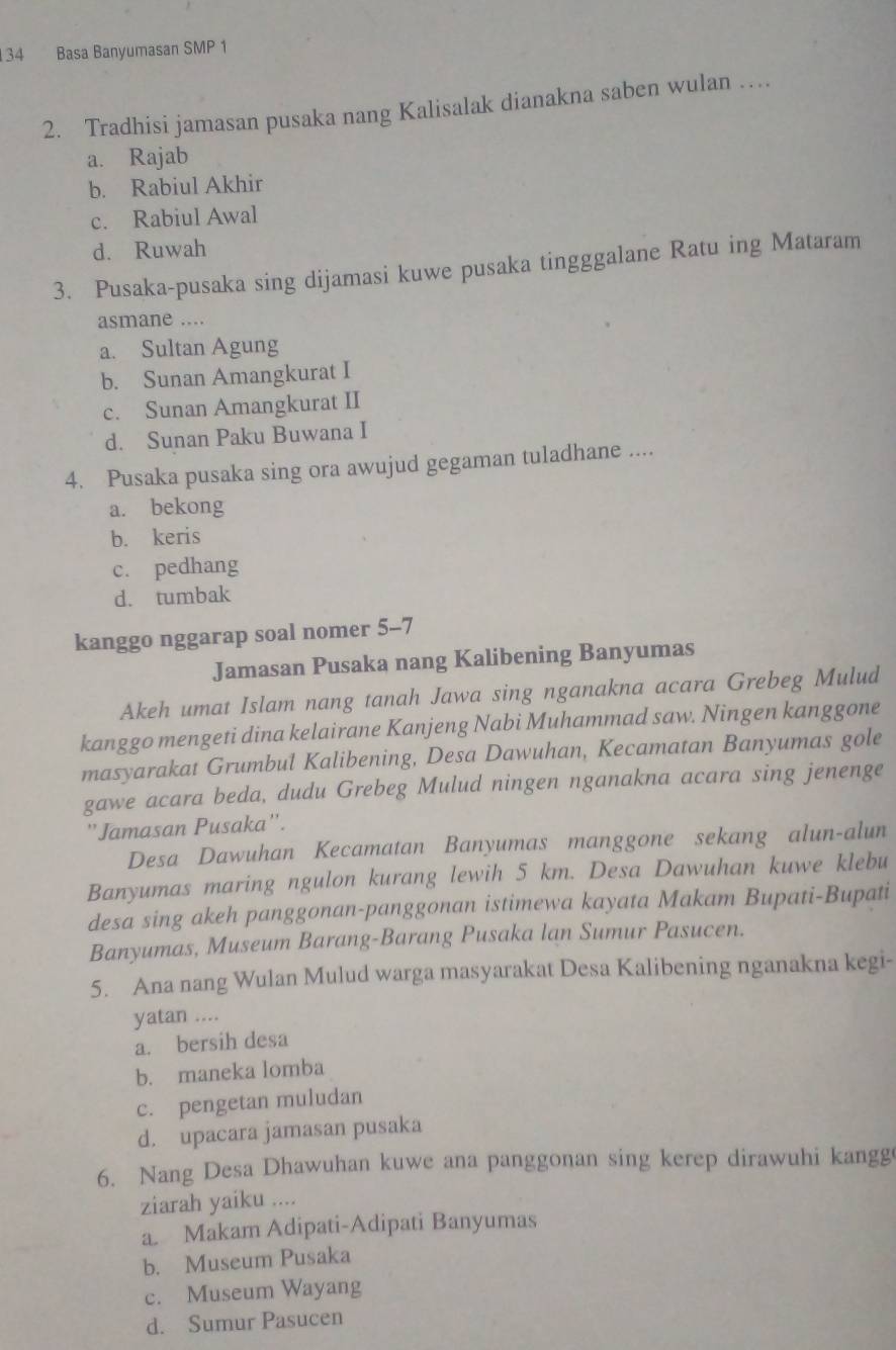 134 Basa Banyumasan SMP 1
2. Tradhisi jamasan pusaka nang Kalisalak dianakna saben wulan …
a. Rajab
b. Rabiul Akhir
c. Rabiul Awal
d. Ruwah
3. Pusaka-pusaka sing dijamasi kuwe pusaka tingggalane Ratu ing Mataram
asmane ....
a. Sultan Agung
b. Sunan Amangkurat I
c. Sunan Amangkurat II
d. Sunan Paku Buwana I
4. Pusaka pusaka sing ora awujud gegaman tuladhane ....
a. bekong
b. keris
c. pedhang
d. tumbak
kanggo nggarap soal nomer 5-7
Jamasan Pusaka nang Kalibening Banyumas
Akeh umat Islam nang tanah Jawa sing nganakna acara Grebeg Mulud
kanggo mengeti dina kelairane Kanjeng Nabi Muhammad saw. Ningen kanggone
masyarakat Grumbul Kalibening, Desa Dawuhan, Kecamatan Banyumas gole
gawe acara beda, dudu Grebeg Mulud ningen nganakna acara sing jenenge
''Jamasan Pusaka''.
Desa Dawuhan Kecamatan Banyumas manggone sekang alun-alun
Banyumas maring ngulon kurang lewih 5 km. Desa Dawuhan kuwe klebu
desa sing akeh panggonan-panggonan istimewa kayata Makam Bupati-Bupati
Banyumas, Museum Barang-Barang Pusaka lan Sumur Pasucen.
5. Ana nang Wulan Mulud warga masyarakat Desa Kalibening nganakna kegi-
yatan ....
a. bersih desa
b. maneka lomba
c. pengetan muludan
d. upacara jamasan pusaka
6. Nang Desa Dhawuhan kuwe ana panggonan sing kerep dirawuhi kangg
ziarah yaiku ....
a. Makam Adipati-Adipati Banyumas
b. Museum Pusaka
c. Museum Wayang
d. Sumur Pasucen