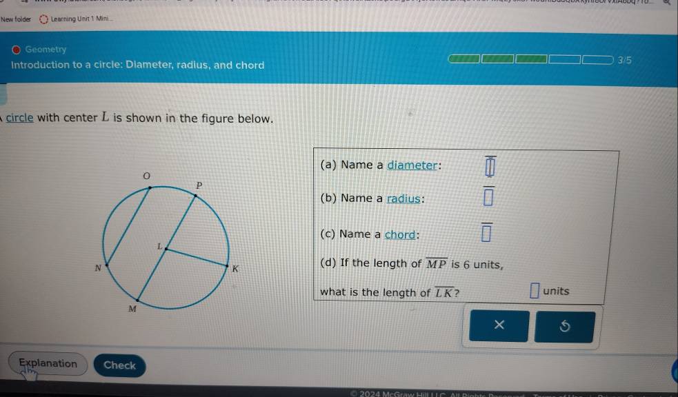 New folder Learning Unit 1 Mini 
Geometry 3/5 
Introduction to a circle: Diameter, radius, and chord 
circle with center L is shown in the figure below. 
(a) Name a diameter: 
(b) Name a radius: overline □ 
(c) Name a chord: overline □ 
(d) If the length of overline MP is 6 units, 
what is the length of overline LK ) units 
× 
Explanation Check 
0 202