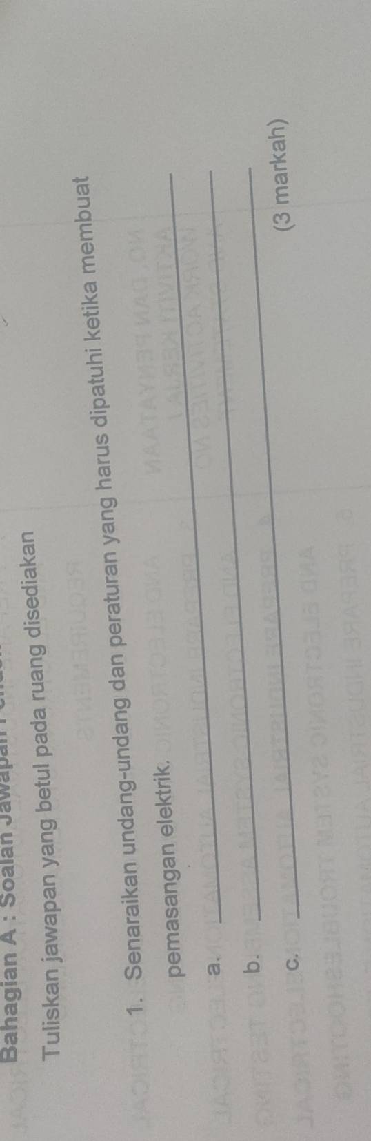 Bahagian A : Soalan Jawapan 
Tuliskan jawapan yang betul pada ruang disediakan 
1. Senaraikan undang-undang dan peraturan yang harus dipatuhi ketika membuat 
pemasangan elektrik. 
a. 
b. 
_ 
C. 
_ 
(3 markah)