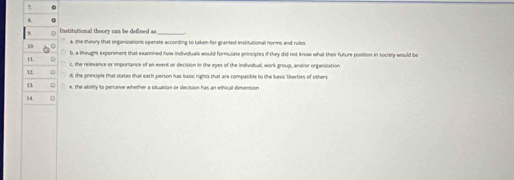 Institutional theory can be defined as_
a, the theory that organizations operate according to taken-for-granted institutional norms and rules
b, a thought expenment that examined how individuals would formulate principles if they did not know what their future position in society would be
c, the relevance or importance of an event or decision in the eyes of the individual, work group, and/or organization
d, the principle that states that each person has basic rights that are compatible to the basic liberties of others
e, the ability to perceive whether a situation or decision has an ethical dimension