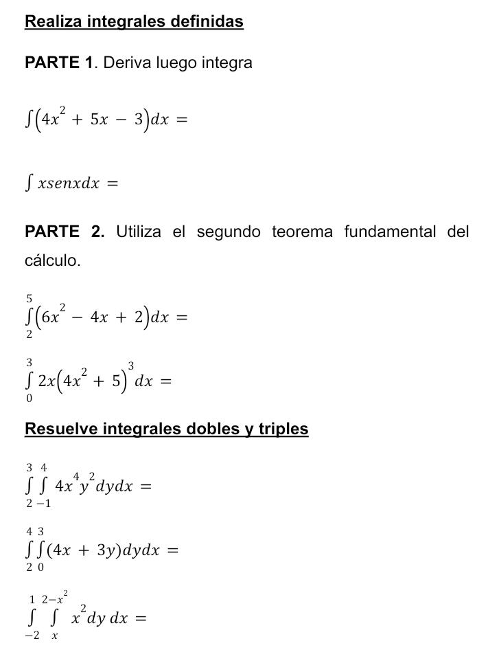 Realiza integrales definidas 
PARTE 1. Deriva luego integra
∈t (4x^2+5x-3)dx=
∫xsenxdx 2 
PARTE 2. Utiliza el segundo teorema fundamental del 
cálculo.
∈tlimits _2^(5(6x^2)-4x+2)dx=
∈tlimits _0^(32x(4x^2)+5)^3dx=
Resuelve integrales dobles y triples
∈tlimits _(2-1)^34x^4y^2dydx=
∈tlimits _(20)^(43)(4x+3y)dydx=
∈tlimits _(-2)^1∈tlimits _x^((2-x^2))x^2dydx=