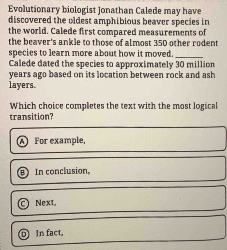 Evolutionary biologist Jonathan Calede may have
discovered the oldest amphibious beaver species in
the world. Calede first compared measurements of
the beaver’s ankle to those of almost 350 other rodent
species to learn more about how it moved._
Calede dated the species to approximately 30 million
years ago based on its location between rock and ash
layers.
Which choice completes the text with the most logical
transition?
A For example,
B In conclusion,
0 Next,
D In fact,