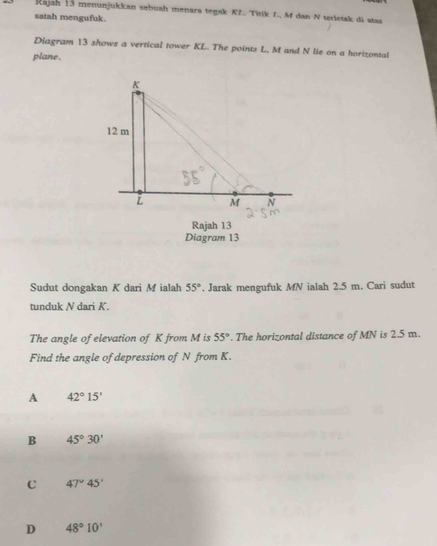 Kajah 13 menunjukkan sebuah menara tegak KL. Titik L, M dan N terletak di atas
satah mengufuk.
Diagram 13 shows a vertical tower KL. The points L, M and N lie on a horizontal
plane.
Rajah 13
Diagram 13
Sudut dongakan K dari M ialah 55°. Jarak mengufuk MN ialah 2.5 m. Cari sudut
tunduk N dari K.
The angle of elevation of K from M is 55°. The horizontal distance of MN is 2.5 m.
Find the angle of depression of N from K.
A 42°15'
B 45°30'
C 47°45'
D 48°10'