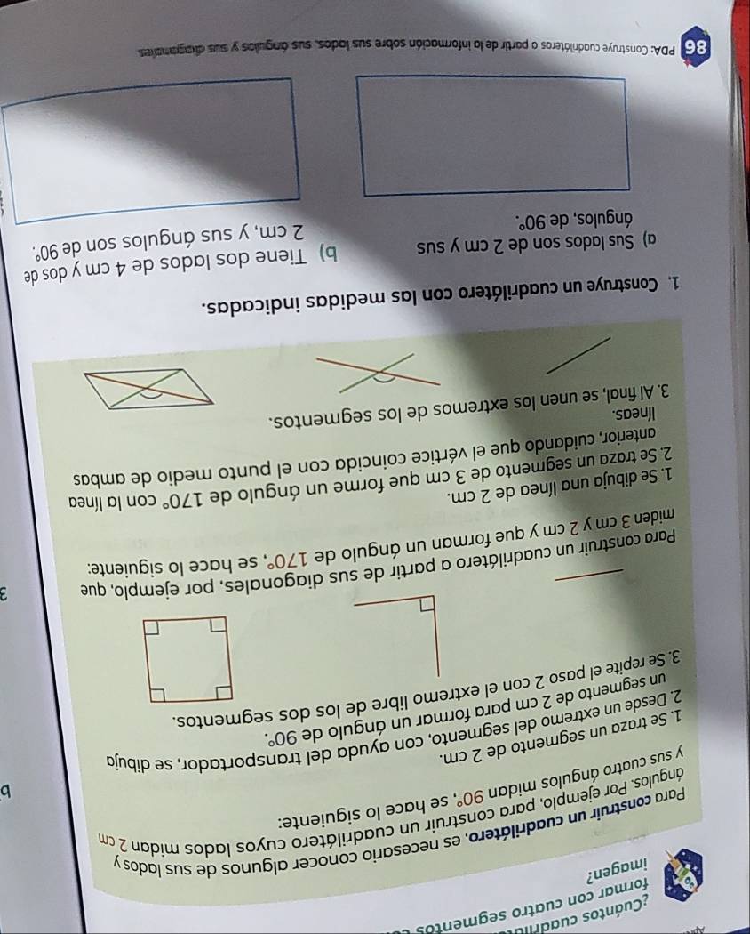 Cuántos cuadras 
formar con cuatro segmentos 
imagen? 
Para construir un cuadrilátero, es necesario conocer algunos de sus lados y struir un cuadrilátero cuyos lados mídan 2 cm
ángulos. Por ejemplo, para o 
b 
y sus cuatro ángulos midan 90°, se hace lo siguiente: 
1. Se traza un segmento de 2 cm. 
2. Desde un extremo del segmento, con ayuda del transportador, se dibujo 
un segmento de 2 cm para formar un ángulo de 90°. 
3. Se repite el paso 2 con el extremo libre de los dos segmentos. 
Para construir un cuadrilátero a partir de sus d hales, por ejemplo, que 3
miden 3 cm y 2 cm y que forman un ángulo de 170° se hace lo siguiente: 
1. Se dibuja una línea de 2 cm. 
2. Se traza un segmento de 3 cm que forme un ángulo de 170° con la línea 
anterior, cuidando que el vértice coincida con el punto medio de ambas 
líneas. 
3. Al final, se unen los extremos de los segmentos. 
1. Construye un cuadrilátero con las medidas indicadas. 
a) Sus lados son de 2 cm y sus b) Tiene dos lados de 4 cm y dos de 
ángulos, de 90°.
2 cm, y sus ángulos son de 90°. 
86 PDA: Construye cuadriláteros a partir de la información sobre sus lados, sus ángulos y sus diagramaes