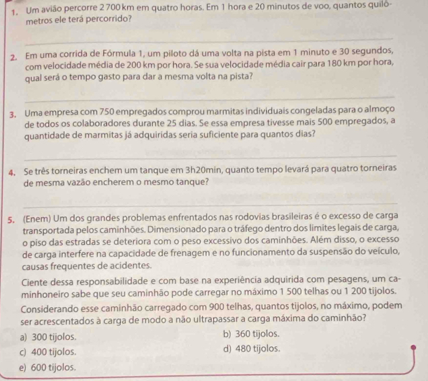 Um avião percorre 2 700 km em quatro horas. Em 1 hora e 20 minutos de voo, quantos quilo-
metros ele terá percorrido?
_
2. Em uma corrida de Fórmula 1, um piloto dá uma volta na pista em 1 minuto e 30 segundos,
com velocidade média de 200 km por hora. Se sua velocidade média cair para 180 km por hora,
qual será o tempo gasto para dar a mesma volta na pista?
_
3. Uma empresa com 750 empregados comprou marmitas individuais congeladas para o almoço
de todos os colaboradores durante 25 dias. Se essa empresa tivesse mais 500 empregados, a
quantidade de marmitas já adquiridas seria suficiente para quantos dias?
_
4. Se três torneiras enchem um tanque em 3h20min, quanto tempo levará para quatro torneiras
de mesma vazão encherem o mesmo tanque?
_
5. (Enem) Um dos grandes problemas enfrentados nas rodovias brasileiras é o excesso de carga
transportada pelos caminhões. Dimensionado para o tráfego dentro dos limites legais de carga,
o piso das estradas se deteriora com o peso excessivo dos caminhões. Além disso, o excesso
de carga interfere na capacidade de frenagem e no funcionamento da suspensão do veículo,
causas frequentes de acidentes.
Ciente dessa responsabilidade e com base na experiência adquirida com pesagens, um ca-
minhoneiro sabe que seu caminhão pode carregar no máximo 1 500 telhas ou 1 200 tijolos.
Considerando esse caminhão carregado com 900 telhas, quantos tijolos, no máximo, podem
ser acrescentados à carga de modo a não ultrapassar a carga máxima do caminhão?
a) 300 tijolos. b) 360 tijolos.
c) 400 tijolos. d) 480 tijolos.
e) 600 tijolos.