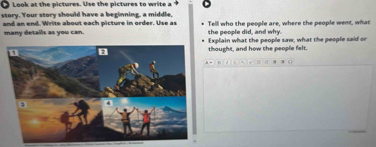 Look at the pictures. Use the pictures to write a 
story. Your story should have a beginning, a middle, 
and an end. Write about each picture in order. Use as Tell who the people are, where the people went, what 
many details as you can. the people did, and why. 
Explain what the people saw, what the people said or 
thought, and how the people felt.
A= B 1 U X; x = 1 , 0