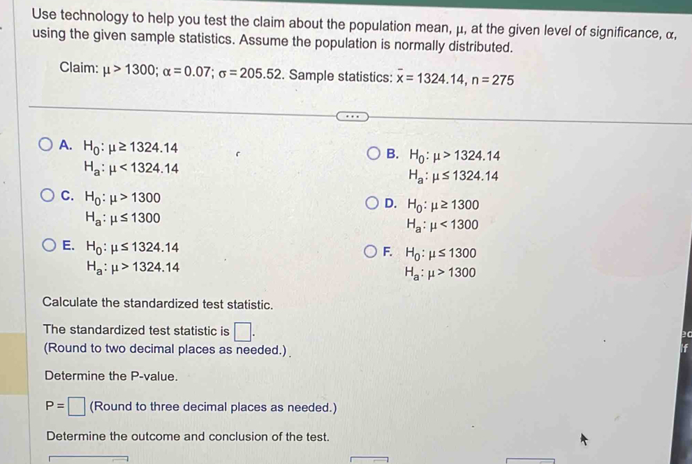 Use technology to help you test the claim about the population mean, μ, at the given level of significance, α,
using the given sample statistics. Assume the population is normally distributed.
Claim: mu >1300; alpha =0.07; sigma =205.52. Sample statistics: overline x=1324.14, n=275
A. H_0:mu ≥ 1324.14 H_0:mu >1324.14
B.
H_a:mu <1324.14
H_a:mu ≤ 1324.14
C. H_0:mu >1300
D. H_0:mu ≥ 1300
H_a:mu ≤ 1300
H_a:mu <1300</tex>
E. H_0:mu ≤ 1324.14
F. H_0:mu ≤ 1300
H_a:mu >1324.14
H_a:mu >1300
Calculate the standardized test statistic.
The standardized test statistic is □. 
(Round to two decimal places as needed.)
If
Determine the P -value.
P=□ (Round to three decimal places as needed.)
Determine the outcome and conclusion of the test.