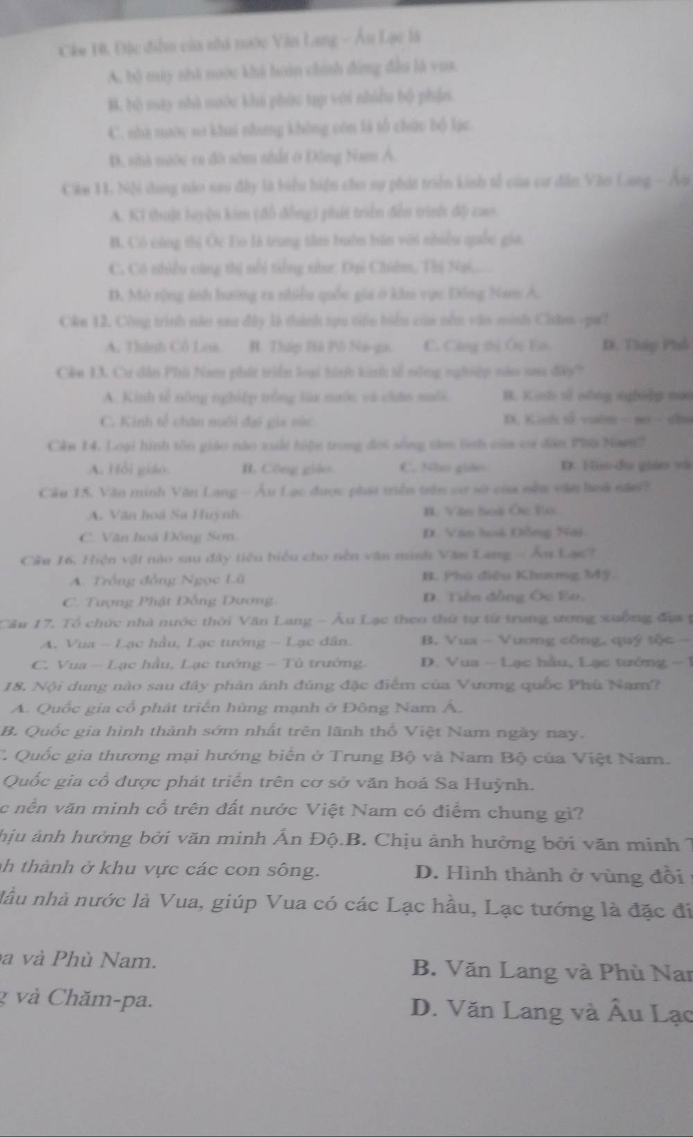 Câm 10, Đặc điểm của nhà nước Văn Lang - Âu Lạc là
A. bộ máy nhà nuớc khả hoàn chính đùng đầu là vua
B. bộ may nhà nước khả phức tạp với nhiều bộ phần
C. nhà mước sơ khai nhưng không còn là tổ chức bộ lạc.
D. nhà nước ra đờ sớm nhất ở Đông Nam Á.
Cike 11 Nộ dung nào sau đây là biểu hiện cho sự phát triển kinh tế của cư đân Văn Lang - Âu
A. Ki thuật luyện kim (đổ đồng) phát triển đễn trình độ cao
B. Có cùng thị Ốc Eo là trung tâm buớn bàn với nhiều quốc gia
C. Có nhiều cũng thị nổi tiếng nư: Đại Chiẩm, Thị Na,... .
D. Mô rộng ánh hướng ca nhiều quốc gia ở khu vục Đồng Nam Á.
Cân 12. Công trình năo sau đây là thành tạựu tiểu biểu của nềm văn minh Chân -pa?
A. Thành Cổ Los B. Tháp Bà Pô Ne-ga. C. Công thị Ôc Eó D. Tháp Phố
Cản 13. Cư dân Phù Nam phát triển loại hình kinh số nông nghiệp năo sau đây?
A. Kinh tế nông nghiệp trồng lùa nước và chân muối B. Kinh sử nóng nghiệp mùo
C. Kinh tế chân nuôi đại gia súc D. Kinh tố vưêm  - no < nlu
Cản 14. Loại hình tôn giáo nào xuất hiện trong đời sống tâm lình củm ca dân Phù Nam?
A. Hồi giáo.  H, Công giáo C. Nho gido D. Vm dụ giáo và
Cầu 15. Văn minh Văn Lang - Âu Lạc được phát triển trên cơ sở của nềm văn hoa năo?
A, Văn hoã Sa Huỳnh B. Văn hoà Ôc Eo.
C. Văn hoà Đông Sơn. D. Văn hoà Đồng Nai.
Cầu 16, Hiện vật nào sau đây tiêu biểu cho nền văn minh Văn Lang - Âu Lạc?
A. Trồng đồng Ngọc Lü 1. Phú điều Khương M4ỹ
C. Tượng Phật Đồng Dương. D. Tiền đồng Ôc Bo.
Cầu 17. Tổ chức nhà nước thời Văn Lang - Âu Lạc theo thứ tự từ trung ương xuống đự  t
A. Vua - Lạc hầu, Lạc tướng - Lạc dân. B. Vua - Vuơng công, quý tộc -
C. Vua - Lạc hầu, Lạc tướng - Tù trường.  D. Vua - Lạc hầu, Lạc tướng - 1
18. Nội dung nào sau đây phản ánh đúng đặc điểm của Vương quốc Phú Nam?
A. Quốc gia cổ phát triển hùng mạnh ở Đông Nam Á.
B. Quốc gia hình thành sớm nhất trên lãnh thổ Việt Nam ngày nay.
C Quốc gia thương mại hướng biển ở Trung Bộ và Nam Bộ của Việt Nam.
Quốc gia cổ được phát triển trên cơ sở văn hoá Sa Huỳnh.
c nền văn minh cổ trên đất nước Việt Nam có điểm chung gi?
hịu ảnh hưởng bởi văn minh Ấn Độ.B. Chịu ảnh hưởng bởi văn minh 7
h thành ở khu vực các con sông. D. Hình thành ở vùng đổi
lầu nhà nước là Vua, giúp Vua có các Lạc hầu, Lạc tướng là đặc đi
à và Phù Nam. B. Văn Lang và Phù Nai
g và Chăm-pa. D. Văn Lang và Âu Lạc