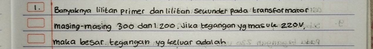 Banyaknya lilitan primer danlilitan secunder pada transformator 
masing-masing 300 dan1 200. Jika tegangan yg masole 220v, 
maka besar tegangan ygkelvar adalah