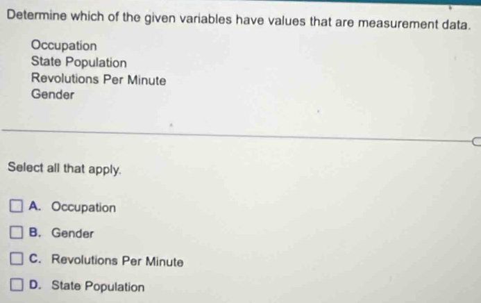 Determine which of the given variables have values that are measurement data.
Occupation
State Population
Revolutions Per Minute
Gender
C
Select all that apply.
A. Occupation
B. Gender
C. Revolutions Per Minute
D. State Population