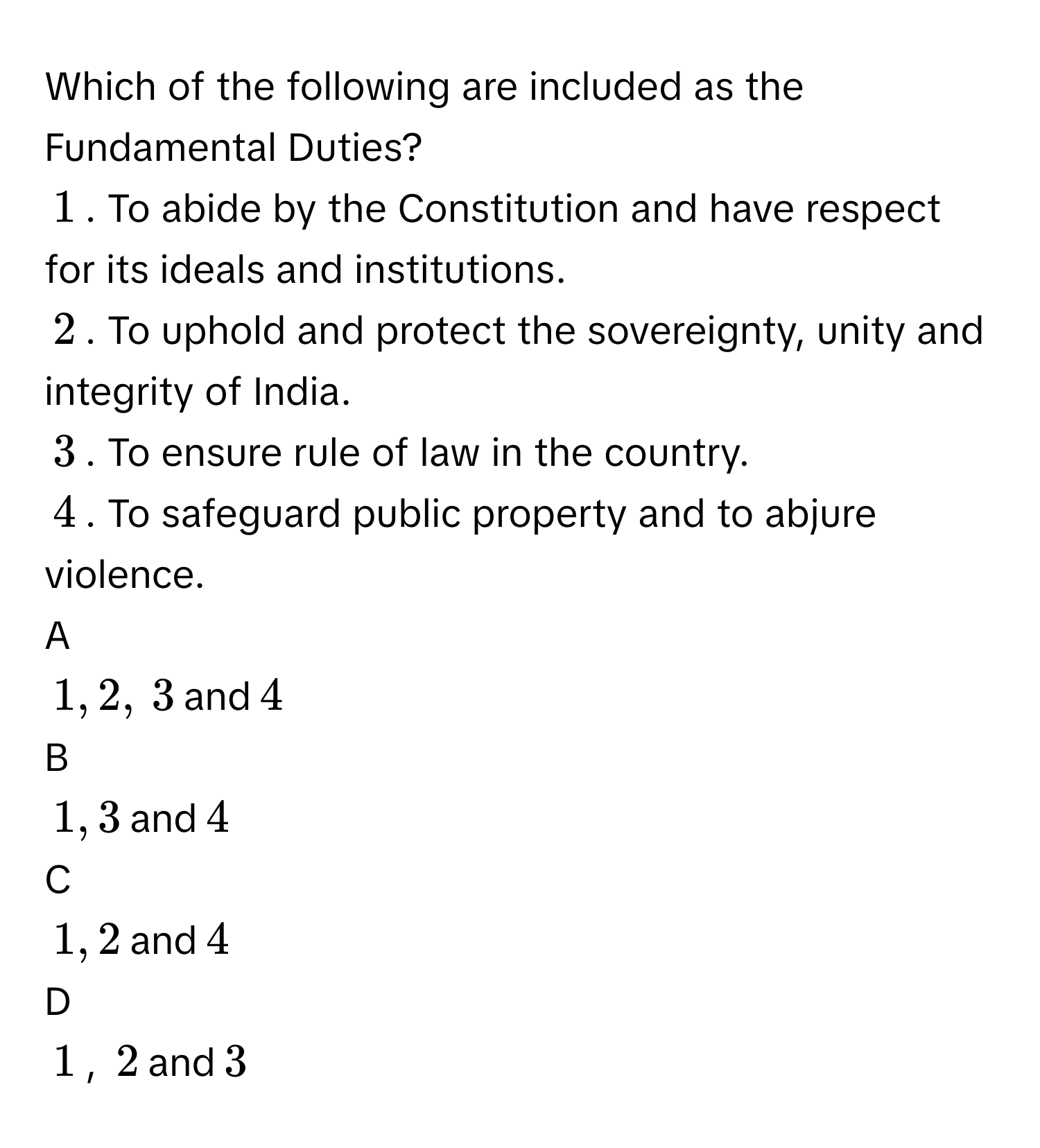 Which of the following are included as the Fundamental Duties?
$$1$$. To abide by the Constitution and have respect for its ideals and institutions.
$$2$$. To uphold and protect the sovereignty, unity and integrity of India.
$$3$$. To ensure rule of law in the country.
$$4$$. To safeguard public property and to abjure violence.
A  
$$1,2,$$ $$3$$ and $$ 4$$ 


B  
$$1,3$$ and $$4$$ 


C  
$$1, 2$$ and $$4$$ 


D  
$$1$$, $$2$$ and $$3$$