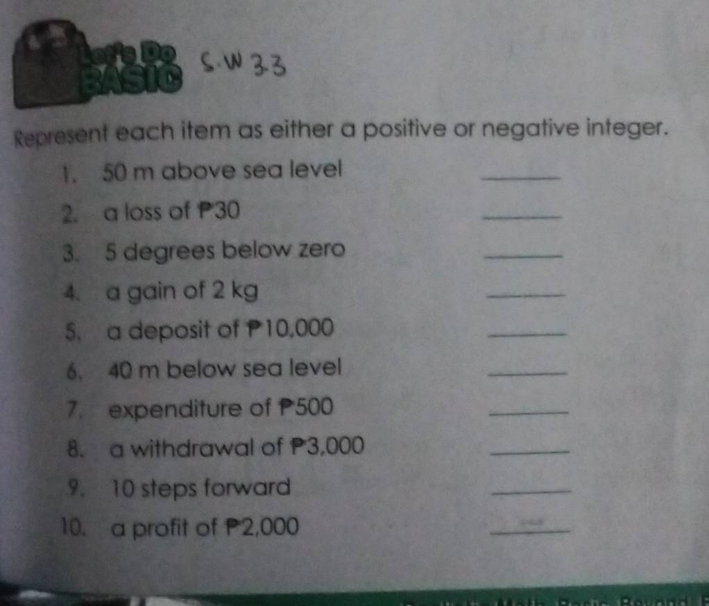 Represent each item as either a positive or negative integer. 
1. 50 m above sea level 
_ 
2. a loss of P30
_ 
3. 5 degrees below zero 
_ 
4. a gain of 2 kg
_ 
5. a deposit of P10,000
_ 
6. 40 m below sea level 
_ 
7. expenditure of 500
_ 
8. a withdrawal of P3,000
_ 
9. 10 steps forward 
_ 
10. a profit of P2,000
_