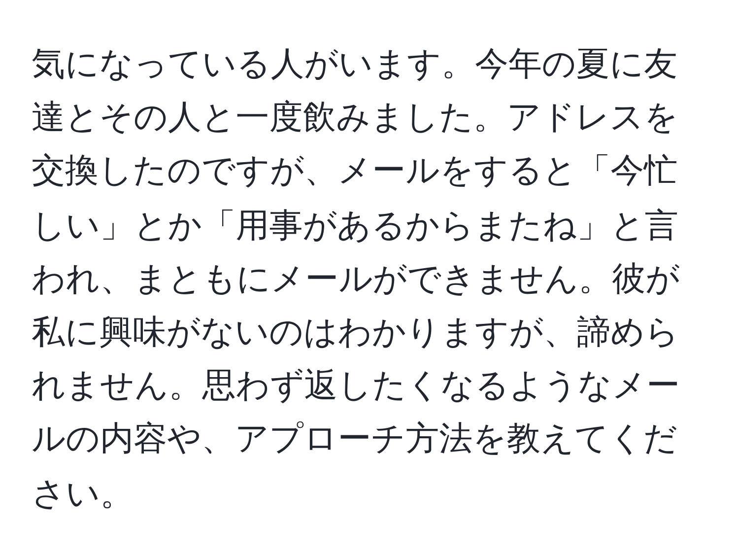 気になっている人がいます。今年の夏に友達とその人と一度飲みました。アドレスを交換したのですが、メールをすると「今忙しい」とか「用事があるからまたね」と言われ、まともにメールができません。彼が私に興味がないのはわかりますが、諦められません。思わず返したくなるようなメールの内容や、アプローチ方法を教えてください。