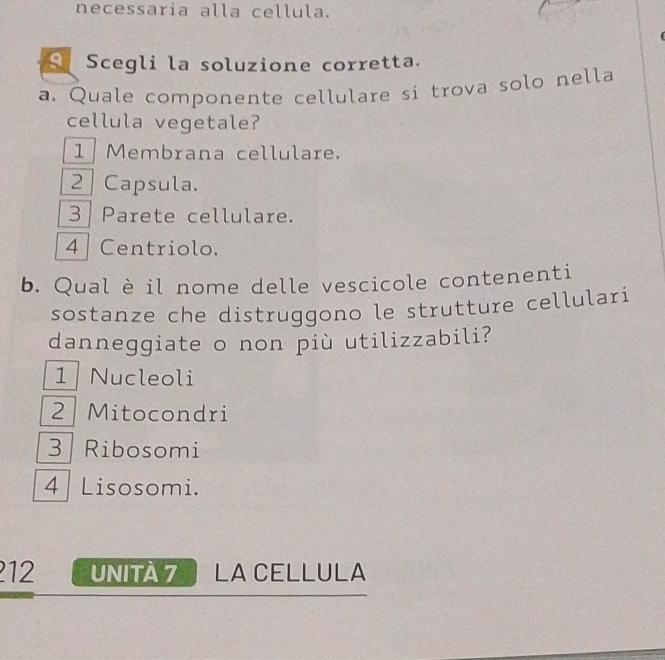 necessaria alla cellula.
S Scegli la soluzione corretta.
a. Quale componente cellulare si trova solo nella
cellula vegetale?
1 Membrana cellulare.
2 Capsula.
3 Parete cellulare.
4 Centriolo.
b. Qual è il nome delle vescicole contenenti
sostanze che distruggono le strutture cellulari
danneggiate o non più utilizzabili?
1 Nucleoli
2 Mitocondri
3 Ribosomi
4 Lisosomi.
12 UNITA 7 LA CELLULA