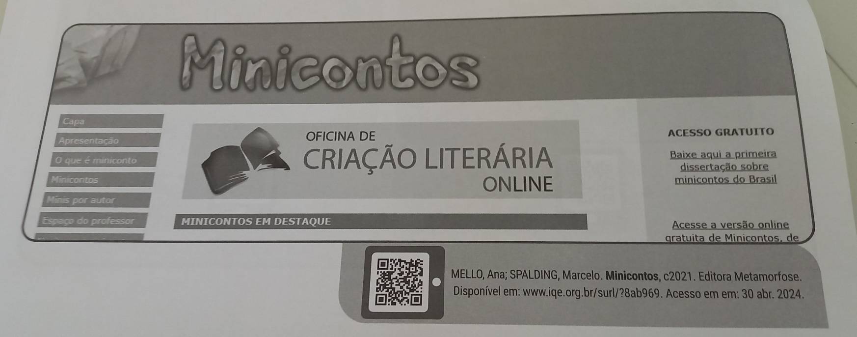 Minicontos 
Capa 
Apresentação OFICINA DE ACESSO GRATUITO 
O que é miniconto CRIAÇÃO LITERÁRIA Baixe aqui a primeira 
dissertação sobre 
Minicontos minicontos do Brasil 
ONLINE 
Minis por autor 
Espaço do professor MINICONTOS EM DESTAQUE Acesse a versão online 
gratuita de Minicontos, de 
MELLO, Ana; SPALDING, Marcelo. Minicontos, c2021. Editora Metamorfose. 
Disponível em: www.iqe.org.br/surl/?8ab969. Acesso em em: 30 abr. 2024.