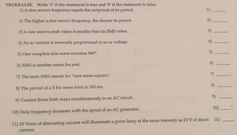 TRUE/FALSE. Write 'T' if the statement is true and ' F if the statement is false. 
1) A sine wave's frequency equals the reciprocal of its period. 1)_ 
2) The higher a sine wave's frequency, the shorter its period. 2)_ 
3) A sine wave's peak value is smaller than its RMS value. 3)_ 
4) An ac current is inversely proportional to an ac voltage. 4)_ 
5) One complete sine wave contains 360°. 5)_ 
6) RMS is another name for peak. 6)_ 
7) The term RMS stands for ''root-mean-square.' 7)_ 
8) The period of a 5 Hz wave form is 200 ms. 
8)_ 
9) Current flows both ways simultaneously in an AC circuit. 9)_ 
10) Only frequency increases with the speed of an AC generator. 
10)_ 
11) 20 Vrms of alternating current will illuminate a given lamp at the same intensity as 20 V of direct 11)_ 
current.