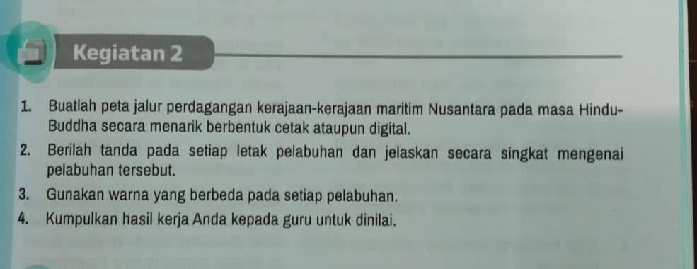 Kegiatan 2 
1. Buatlah peta jalur perdagangan kerajaan-kerajaan maritim Nusantara pada masa Hindu- 
Buddha secara menarik berbentuk cetak ataupun digital. 
2. Berilah tanda pada setiap letak pelabuhan dan jelaskan secara singkat mengenai 
pelabuhan tersebut. 
3. Gunakan warna yang berbeda pada setiap pelabuhan. 
4. Kumpulkan hasil kerja Anda kepada guru untuk dinilai.