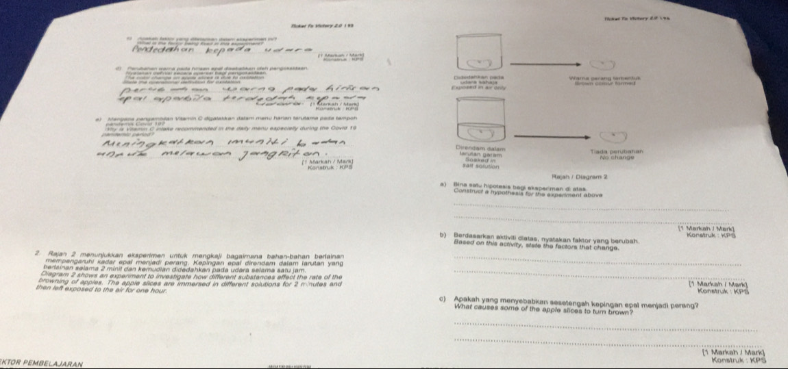 Tckel To Victery 2f 198 
Ticket Fo Victery 2.0 1 93
debro tária co e o e tee o 
* Meauo x Mo 
Cidedatikan pada 
Expoeed in ar only Satara Sahala Wama peràng temenk 
Direndam dalam 
on . larutan garam Soaked in Tiada perutiahan 
(† Markan / Mark) Kanstruk ： KPS salt sofution 
Rajah / Diagram 2 
a) Bina satu hipotesis begi aksperiman di atas 
Construst a hypothesis for the expeniment above 
_ 
_ 
[1 Markah / Mark] 
b) Berdasarkan aktiviti diatas, nyatakan faktor yang berubah Konstruk : KPS 
Based on this activity, state the factors that change 
2. Rajan 2 menunjukkan eksperimen untuk mengkaji bagaimana bahan-bahan berlainan_ 
mempengaruhi kadar epal menjadi perang. Kepingan epal direndam dalam larutan y ang 
berlainan sølama 2 minit dan kemudian didedahkan pada udara selama satu jam._ 
Diagram 2 shows an experiment to investigate how different substances affect the rate of the 11 arka h / ar 
browning of apples. The apple slices are immersed in different solutions for 2 minutes and Konstruk : K 
then left exposed to the air for one hour. c) Apakah yang menyebabkan sesetengah kepingan epal menjadi perang? 
What causes some of the apple slices to turn brown 
_ 
_ 
(1 Markah / Mark) 
KTOR PEMBELAJARAN Konstruk : KPS