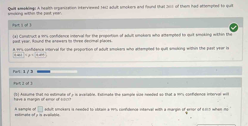 Quit smoking: A health organization interviewed 5462 adult smokers and found that 2611 of them had attempted to quit 
smoking within the past year. 
Part 1 of 3 
(a) Construct a 99% confidence interval for the proportion of adult smokers who attempted to quit smoking within the 
past year. Round the answers to three decimal places. 
A 99% confidence interval for the proportion of adult smokers who attempted to quit smoking within the past year is
0.461
Part: 1 / 3 
Part 2 of 3 
(b) Assume that no estimate ofρ is available. Estimate the sample size needed so that a 99% confidence interval will 
have a margin of error of 0.015? 
A sample of □ adult smokers is needed to obtain a 99% confidence interval with a margin of error of 0.015 when no 
estimate of ρ is available.